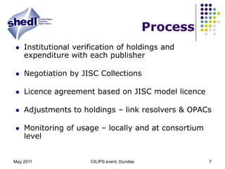 May 2011CILIPS event, Dundee7ProcessInstitutional verification of holdings and expenditure with each publisherNegotiation by JISC CollectionsLicence agreement based on JISC model licenceAdjustments to holdings – link resolvers & OPACsMonitoring of usage – locally and at consortium level