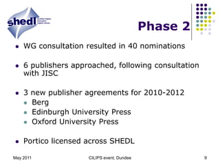 May 2011CILIPS event, Dundee9Phase 2WG consultation resulted in 40 nominations6 publishers approached, following consultation with JISC3 new publisher agreements for 2010-2012BergEdinburgh University PressOxford University PressPortico licensed across SHEDL