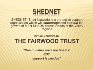SHEDNET
SHEDNET (Shed Network) is a pro-active support
organisation which will encourage and sustain the
growth of MEN SHEDS across Heads of the Valley
regions
INITIALLY FUNDED BY
THE FAIRWOOD TRUST
“Communities have the 'assets’
BUT
support is needed”
 