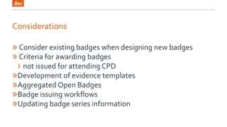 Considerations 
» Consider existing badges when designing new badges 
» Criteria for awarding badges 
› not issued for attending CPD 
»Development of evidence templates 
»Aggregated Open Badges 
»Badge issuing workflows 
»Updating badge series information 
 