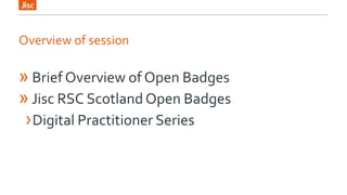 Overview of session 
» Brief Overview of Open Badges 
» Jisc RSC Scotland Open Badges 
›Digital Practitioner Series 
 