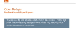 Open Badges 
Feedback from LOL participants 
“It was nice to see a badges scheme in operation. I really did 
think that collecting badges incentivised my participation.” 
Participant, Jisc Assessment for Learning course 
 