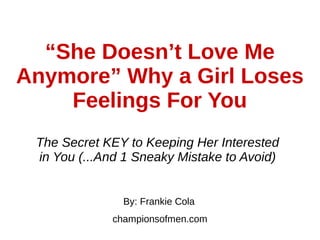 “She Doesn’t Love Me
Anymore” Why a Girl Loses
Feelings For You
The Secret KEY to Keeping Her Interested
in You (...And 1 Sneaky Mistake to Avoid)
By: Frankie Cola
championsofmen.com
 