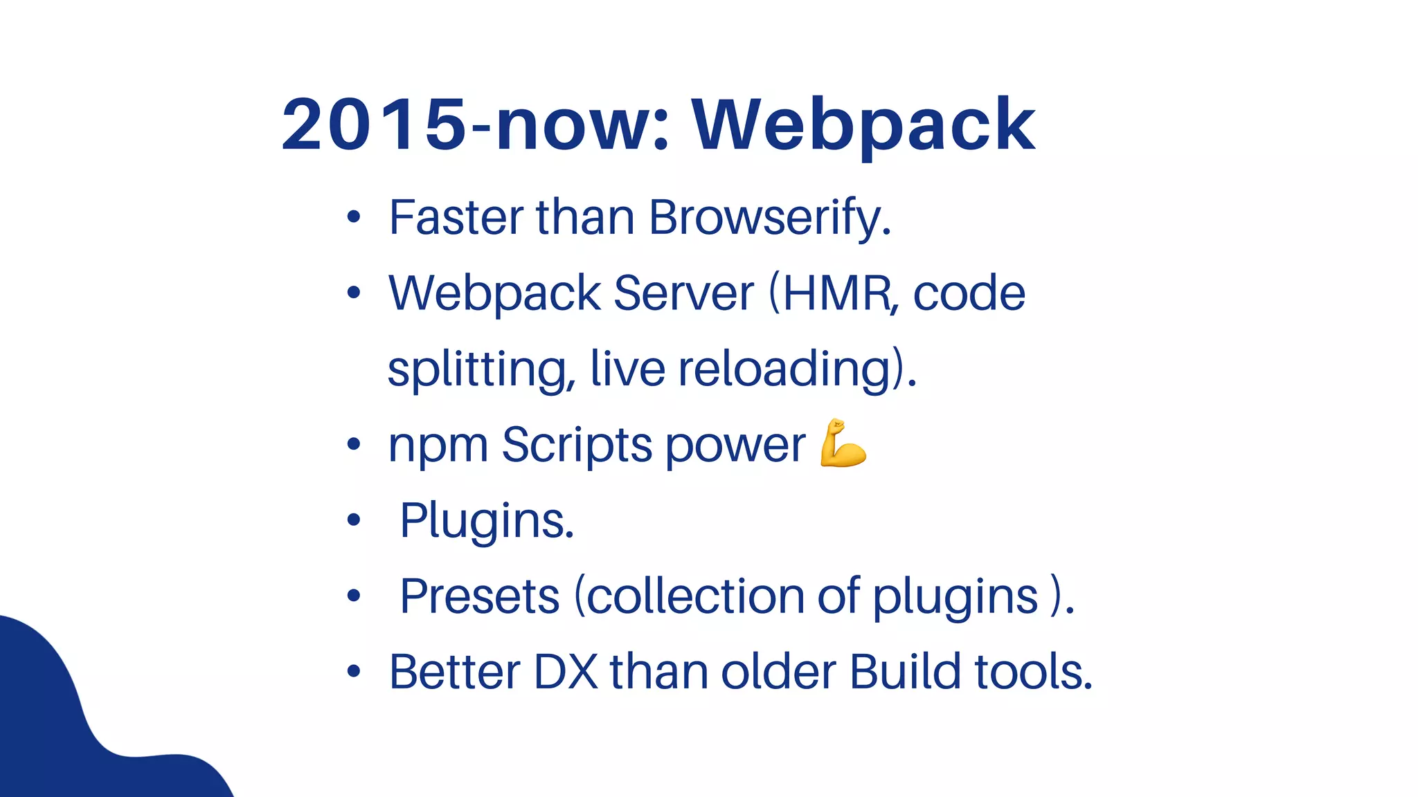 2015-now: Webpack
• Faster than Browserify.
• Webpack Server (HMR, code
splitting, live reloading).
• npm Scripts power !
• Plugins.
• Presets (collection of plugins ).
• Better DX than older Build tools.
 