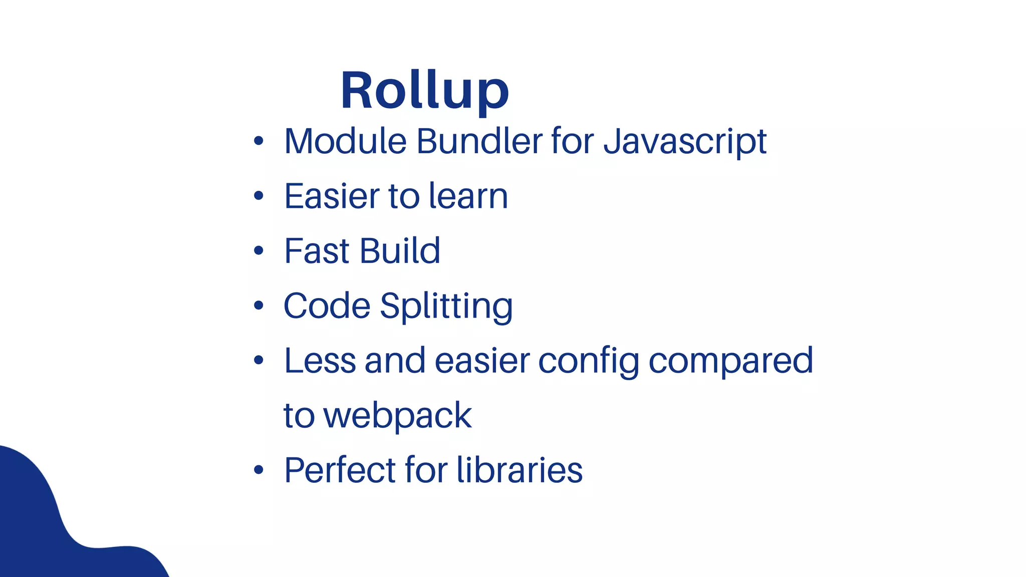 Rollup
• Module Bundler for Javascript
• Easier to learn
• Fast Build
• Code Splitting
• Less and easier config compared
to webpack
• Perfect for libraries
 