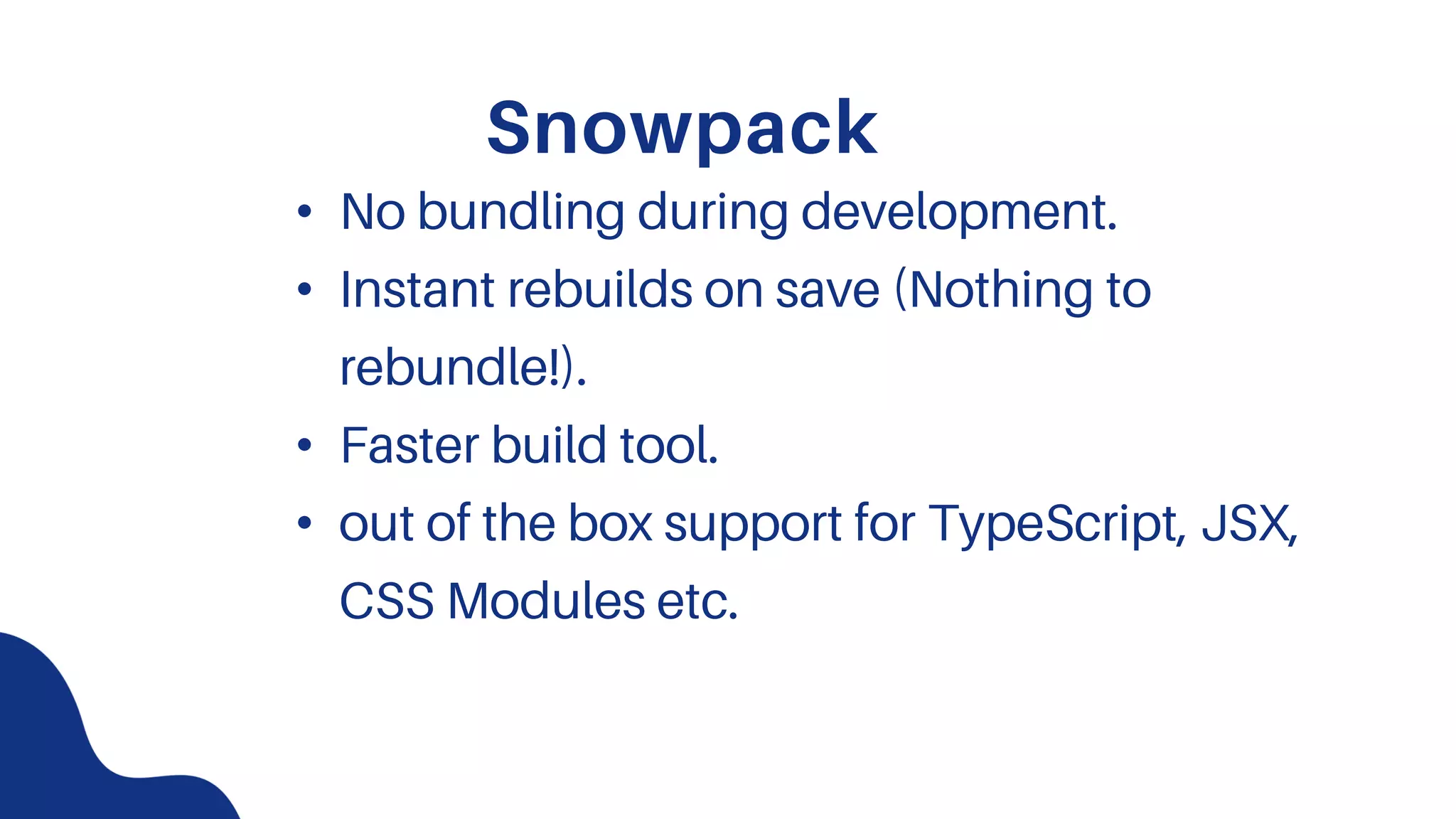 Snowpack
• No bundling during development.
• Instant rebuilds on save (Nothing to
rebundle!).
• Faster build tool.
• out of the box support for TypeScript, JSX,
CSS Modules etc.
 