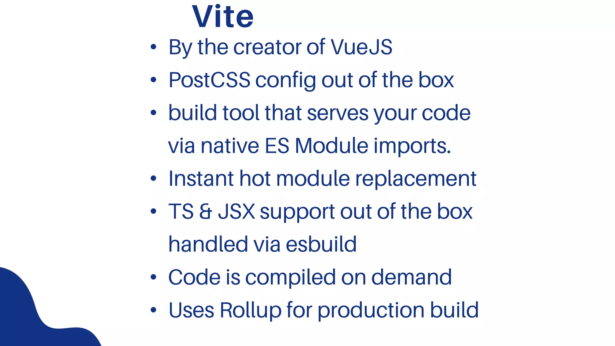 Vite
• By the creator of VueJS
• PostCSS config out of the box
• build tool that serves your code
via native ES Module imports.
• Instant hot module replacement
• TS & JSX support out of the box
handled via esbuild
• Code is compiled on demand
• Uses Rollup for production build
 