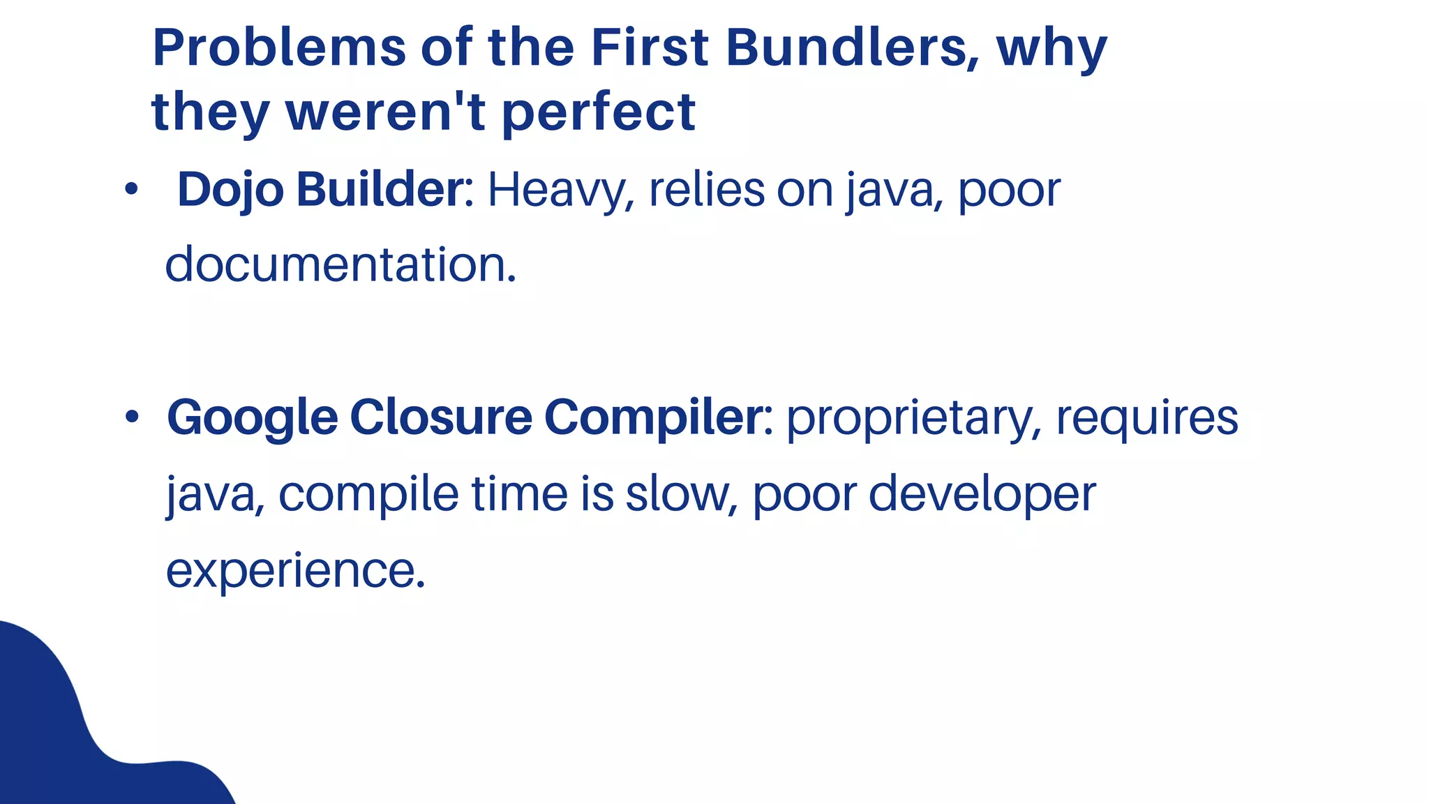 Problems of the First Bundlers, why
they weren't perfect
• Dojo Builder: Heavy, relies on java, poor
documentation.
• Google Closure Compiler: proprietary, requires
java, compile time is slow, poor developer
experience.
 