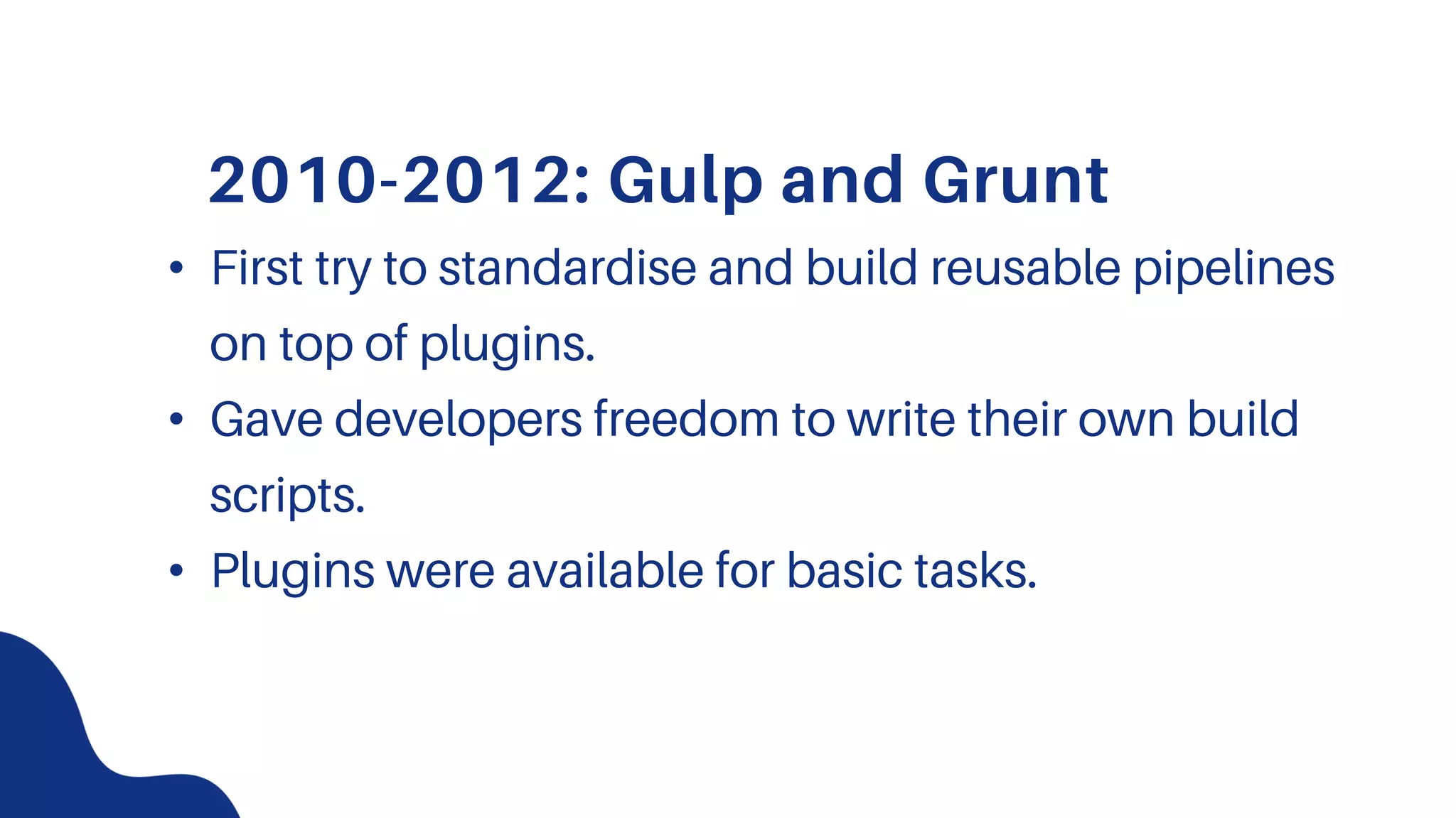 2010-2012: Gulp and Grunt
• First try to standardise and build reusable pipelines
on top of plugins.
• Gave developers freedom to write their own build
scripts.
• Plugins were available for basic tasks.
 