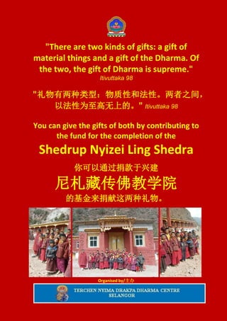 "There are two kinds of gifts: a gift of
material things and a gift of the Dharma. Of
 the two, the gift of Dharma is supreme."
                   Itivuttaka 98

"礼物有两种类型：物质性和法性。两者之间，
   以法性为至高无上的。" Itivuttaka 98

You can give the gifts of both by contributing to
      the fund for the completion of the
 Shedrup Nyizei Ling Shedra
            你可以通过捐款于兴建

      尼札藏传佛教学院
         的基金来捐献这两种礼物。




                   Organised by/主办
 
