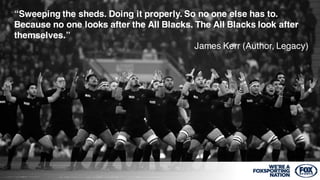 1
“Sweeping the sheds. Doing it properly. So no one else has to.
Because no one looks after the All Blacks. The All Blacks look after
themselves.”
James Kerr (Author, Legacy)
 