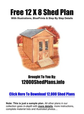 Free 12 X 8 Shed Plan
    With Illustrations, BluePrints & Step By Step Details




                    Brought To You By:
              12000ShedPlans.info

  Click Here To Download 12,000 Shed Plans

Note: This is just a sample plan. All other plans in our
collection goes in-depth with more details, more instructions,
complete material lists and illustrated photos…
 