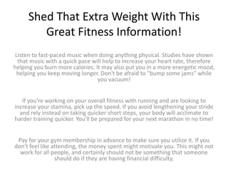 Shed That Extra Weight With This
Great Fitness Information!
Listen to fast-paced music when doing anything physical. Studies have shown
that music with a quick pace will help to increase your heart rate, therefore
helping you burn more calories. It may also put you in a more energetic mood,
helping you keep moving longer. Don't be afraid to "bump some jams" while
you vacuum!
If you're working on your overall fitness with running and are looking to
increase your stamina, pick up the speed. If you avoid lengthening your stride
and rely instead on taking quicker short steps, your body will acclimate to
harder training quicker. You'll be prepared for your next marathon in no time!
Pay for your gym membership in advance to make sure you utilize it. If you
don't feel like attending, the money spent might motivate you. This might not
work for all people, and certainly should not be something that someone
should do if they are having financial difficulty.
 