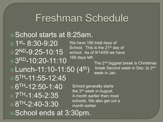 Freshman Schedule School starts at 8:25am. 1st- 8:30-9:20 2ND-9:25-10:15 3RD-10:20-11:10 Lunch-11:10-11:50 (4th) 5TH-11:55-12:45 6TH-12:50-1:40 7TH-1:45-2:35 8TH-2:40-3:30 School ends at 3:30pm. We have 180 total days of  School. This is the 21st day of school.  As of 9/14/09 we have 169 days left. The 2nd biggest break is Christmas  break Second week in Dec. to 2nd week in Jan.  School generally starts the 3rd week in August. A month earlier then most schools. We also get out a month earlier. 