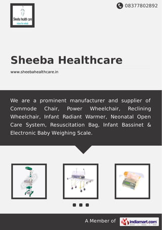 08377802892
A Member of
Sheeba Healthcare
www.sheebahealthcare.in
We are a prominent manufacturer and supplier of
Commode Chair, Power Wheelchair, Reclining
Wheelchair, Infant Radiant Warmer, Neonatal Open
Care System, Resuscitation Bag, Infant Bassinet &
Electronic Baby Weighing Scale.
 