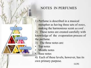 NOTES IN PERFUMES
1) Perfume is described in a musical
metaphor as having three sets of notes,
making the harmonious scent accord .
2) These notes are created carefully with
knowledge of the evaporation process of
the perfume.
3) The three notes are:
• Top notes
• Middle notes
• Base notes
4) Each of these levels, however, has its
own primary purpose.
11/41
 