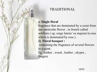 TRADITIONAL
1) Single floral
fragrance that are dominated by a scent from
one particular flower , in french called
soliflore ( eg: serge lutens’ sa majesta la rose
which is dominated by rose ) .
2) Floral bouquet :
containing the fragrance of several flowers
in a scent .
Eg. Amber , wood , leather , chypre ,
fougere
19/41
 