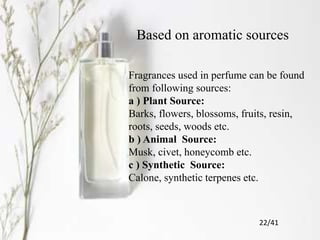 Based on aromatic sources
Fragrances used in perfume can be found
from following sources:
a ) Plant Source:
Barks, flowers, blossoms, fruits, resin,
roots, seeds, woods etc.
b ) Animal Source:
Musk, civet, honeycomb etc.
c ) Synthetic Source:
Calone, synthetic terpenes etc.
22/41
 