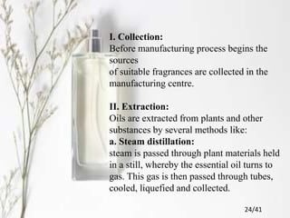 I. Collection:
Before manufacturing process begins the
sources
of suitable fragrances are collected in the
manufacturing centre.
II. Extraction:
Oils are extracted from plants and other
substances by several methods like:
a. Steam distillation:
steam is passed through plant materials held
in a still, whereby the essential oil turns to
gas. This gas is then passed through tubes,
cooled, liquefied and collected.
24/41
 