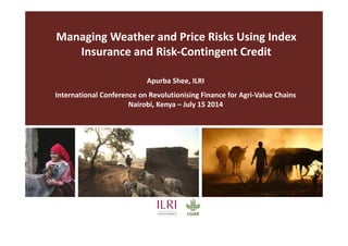 Managing Weather and Price Risks Using Index
Insurance and Risk-Contingent Credit
Apurba Shee, ILRI
International Conference on Revolutionising Finance for Agri-Value Chains
Nairobi, Kenya – July 15 2014
 
