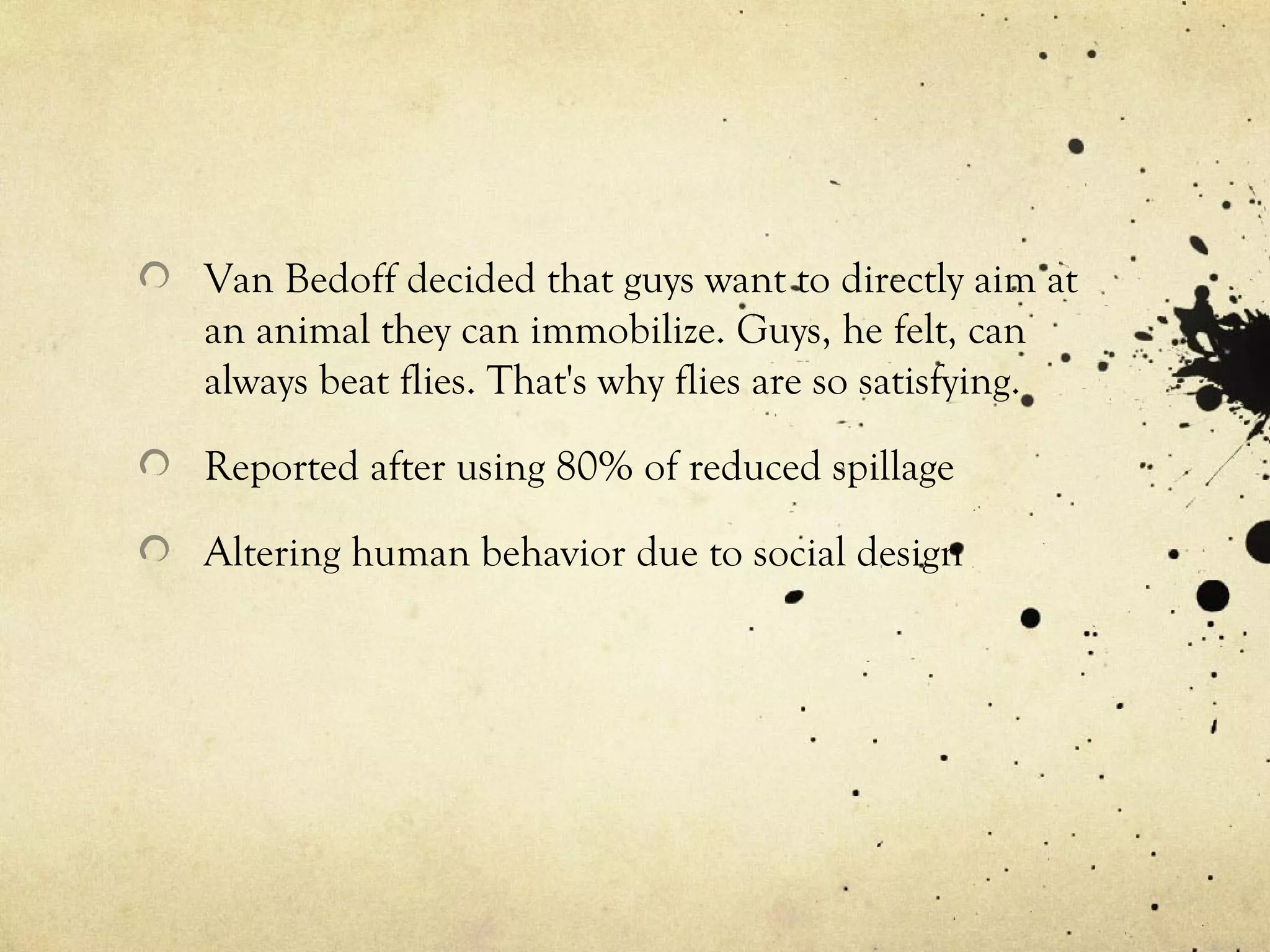 Van Bedoff decided that guys want to directly aim at
an animal they can immobilize. Guys, he felt, can
always beat flies. That's why flies are so satisfying.
Reported after using 80% of reduced spillage
Altering human behavior due to social design