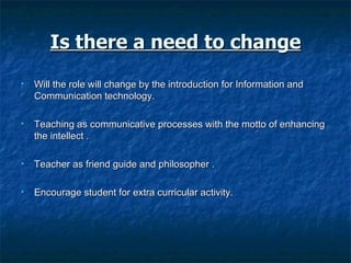Is there a need to change Will the role will change by the introduction for Information and Communication technology. Teaching as communicative processes with the motto of enhancing the intellect . Teacher as friend guide and philosopher . Encourage student for extra curricular activity. 