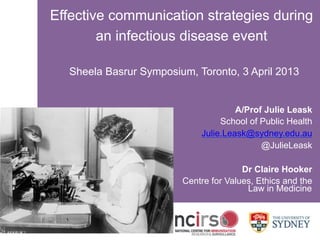 SYDNEY MEDICAL SCHOOL
www.ncirs.usyd.edu.au
Effective communication strategies during
an infectious disease event
Sheela Basrur Symposium, Toronto, 3 April 2013
A/Prof Julie Leask
School of Public Health
Julie.Leask@sydney.edu.au
@JulieLeask
Dr Claire Hooker
Centre for Values, Ethics and the
Law in Medicine
 