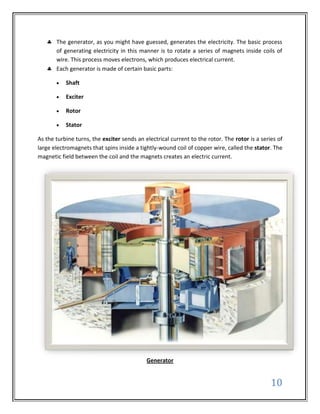 The generator, as you might have guessed, generates the electricity. The basic process
       of generating electricity in this manner is to rotate a series of magnets inside coils of
       wire. This process moves electrons, which produces electrical current.
       Each generator is made of certain basic parts:

           Shaft

           Exciter

           Rotor

           Stator

As the turbine turns, the exciter sends an electrical current to the rotor. The rotor is a series of
large electromagnets that spins inside a tightly-wound coil of copper wire, called the stator. The
magnetic field between the coil and the magnets creates an electric current.




                                            Generator


                                                                                               10
 