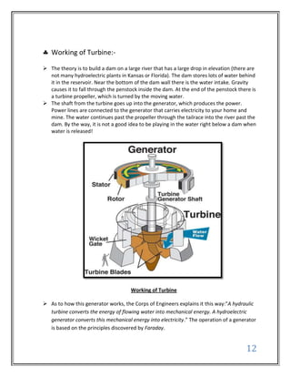 Working of Turbine:-

 The theory is to build a dam on a large river that has a large drop in elevation (there are
  not many hydroelectric plants in Kansas or Florida). The dam stores lots of water behind
  it in the reservoir. Near the bottom of the dam wall there is the water intake. Gravity
  causes it to fall through the penstock inside the dam. At the end of the penstock there is
  a turbine propeller, which is turned by the moving water.
 The shaft from the turbine goes up into the generator, which produces the power.
  Power lines are connected to the generator that carries electricity to your home and
  mine. The water continues past the propeller through the tailrace into the river past the
  dam. By the way, it is not a good idea to be playing in the water right below a dam when
  water is released!




                                      Working of Turbine

 As to how this generator works, the Corps of Engineers explains it this way:"A hydraulic
  turbine converts the energy of flowing water into mechanical energy. A hydroelectric
  generator converts this mechanical energy into electricity.” The operation of a generator
  is based on the principles discovered by Faraday.


                                                                                        12
 