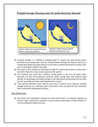 Pumped storage: Reusing water for peak electricity demand




      Pumped storage is a method of keeping water in reserve for peak period power
      demands by pumping water that has already flowed through the turbines back up a
      storage pool above the power plant at a time when customer demand for energy is low,
      such as during the middle of the night.
      The water is then allowed to flow back through the turbine-generators at times when
      demand is high and a heavy load is placed on the system.
      The reservoir acts much like a battery, storing power in the form of water when
      demands are low and producing maximum power during daily and seasonal peak
      periods. An advantage of pumped storage is that hydroelectric generating units are able
      to start up quickly and make rapid adjustments in output.
      They operate efficiently when used for one hour or several hours. Because pumped
      storage reservoirs are relatively small, construction costs are generally low compared
      with conventional hydropower facilities.

Run-of-the-river:

      Run-of-the-river hydroelectric stations are those with small or no reservoir capacity, so
      that the water coming from upstream must be used for generation at that moment, or
      must be allowed to bypass the dam.




                                                                                          13
 