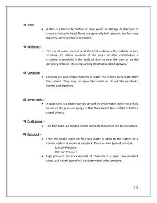 3) Dam: -
                    A dam is a barrier to confine or raise water for storage or diversion to
                    create a hydraulic head. Dams are generally built areconcrete for stone
                    masonry, earth or rock fill or timber.

4) Spillways: -
                    The rise of water level beyond the limit endangers the stability of dam
                    structure. To relieve reservoir of the excess of after contribution, a
                    structure is provided in the body of dam or near the dam or on the
                    periphery of basin .This safeguarding structure is called spillway.

5) Conduits: -
                    Conduits are just simple channels of water that is they carry water from
                    the turbine. They may be open like canals or closed like penstocks,
                    tunnels and pipelines.



6) Surge tanks: -
                    A surge tank is a small reservoir or tank in which water level rises or falls
                    to reduce the pressure swings so that they are not transmitted in full to a
                    closed circuits.

7) Draft tubes: -
                    The draft tube is a conduit, which connects the runner exit to the tailrace.

8) Penstock:-
                    From the intake work are fore bay water is taken to the turbine by a
                    conduit system is known as penstock. There are two type of penstock.
                           (a) Low Pressure
                           (b) High Pressure
                    High pressure penstock consists of channels or a pipe. Low penstock
                    consists of a steel pipe which can take water under pressure.




                                                                                            15
 
