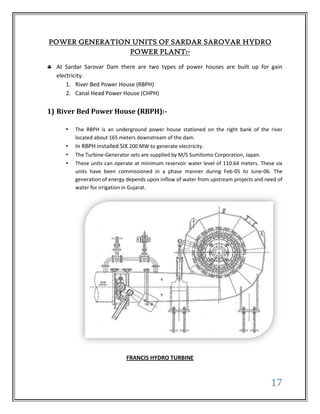 POWER GENERATION UNITS OF SARDAR SAROVAR HYDRO
                POWER PLANT:-

  At Sardar Sarovar Dam there are two types of power houses are built up for gain
  electricity.
      1. River Bed Power House (RBPH)
      2. Canal Head Power House (CHPH)

1) River Bed Power House (RBPH):-

     •   The RBPH is an underground power house stationed on the right bank of the river
         located about 165 meters downstream of the dam.
     •   In RBPH installed SIX 200 MW to generate electricity.
     •   The Turbine-Generator sets are supplied by M/S Sumitomo Corporation, Japan.
     •   These units can operate at minimum reservoir water level of 110.64 meters. These six
         units have been commissioned in a phase manner during Feb-05 to June-06. The
         generation of energy depends upon inflow of water from upstream projects and need of
         water for irrigation in Gujarat.




                             FRANCIS HYDRO TURBINE



                                                                                        17
 