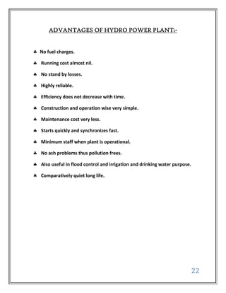 ADVANTAGES OF HYDRO POWER PLANT:-


No fuel charges.

Running cost almost nil.

No stand by losses.

Highly reliable.

Efficiency does not decrease with time.

Construction and operation wise very simple.

Maintenance cost very less.

Starts quickly and synchronizes fast.

Minimum staff when plant is operational.

No ash problems thus pollution frees.

Also useful in flood control and irrigation and drinking water purpose.

Comparatively quiet long life.




                                                                          22
 