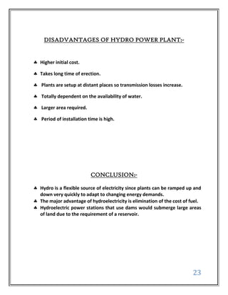 DISADVANTAGES OF HYDRO POWER PLANT:-


Higher initial cost.

Takes long time of erection.

Plants are setup at distant places so transmission losses increase.

Totally dependent on the availability of water.

Larger area required.

Period of installation time is high.




                        CONCLUSION:-

Hydro is a flexible source of electricity since plants can be ramped up and
down very quickly to adapt to changing energy demands.
The major advantage of hydroelectricity is elimination of the cost of fuel.
Hydroelectric power stations that use dams would submerge large areas
of land due to the requirement of a reservoir.




                                                                       23
 