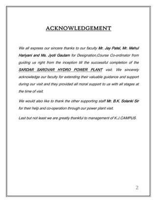 ACKNOWLEDGEMENT


We all express our sincere thanks to our faculty Mr. Jay Patel, Mr. Mehul
Hariyani and Ms. Jyoti Gautam for Designation,Course Co-ordinator from
guiding us right from the inception till the successful completion of the
SARDAR SAROVAR HYDRO POWER PLANT visit. We sincerely
acknowledge our faculty for extending their valuable guidance and support
during our visit and they provided all moral support to us with all stages at
the time of visit.

We would also like to thank the other supporting staff Mr. B.K. Solanki Sir
for their help and co-operation through our power plant visit.

Last but not least we are greatly thankful to management of K.J.CAMPUS.




                                                                           2
 