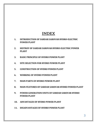 INDEX
1.    INTRODUCTION OF SARDAR SAROVAR HYDRO-ELECTRIC
      POWER PLANT

2.    HISTROY OF SARDAR SAROVAR HYDRO-ELECTRIC POWER
      PLANT

3.    BASIC PRINCIPLE OF HYDRO POWER PLANT

4.    SITE SELECTION FOR HYDRO POWER PLANT

5.    CONSTRUCTION OF HYDRO POWER PLANT

6.    WORKING OF HYDRO POWER PLANT

7.    MAIN PARTS OF HYDRO POWER PLANT

8.    MAIN FEATURES OF SARDAR SAROVAR HYDRO POWER PLANT

9.    POWER GENERATION UNITS OF SARDAR SAROVAR HYDRO
      POWER PLANT

10.   ADVANTAGES OF HYDRO POWER PLANT

11.   DISADVANTAGES OF HYDRO POWER PLANT


                                                          3
 