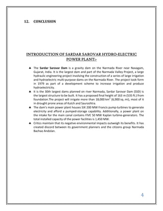 12.   CONCLUSION




 INTRODUCTION OF SARDAR SAROVAR HYDRO-ELECTRIC
                 POWER PLANT:-

      The Sardar Sarovar Dam is a gravity dam on the Narmada River near Navagam,
      Gujarat, India. It is the largest dam and part of the Narmada Valley Project, a large
      hydraulic engineering project involving the construction of a series of large irrigation
      and hydroelectric multi-purpose dams on the Narmada River. The project took form
      in 1979 as part of a development scheme to increase irrigation and produce
      hydroelectricity.
      It is the 30th largest dams planned on river Narmada, Sardar Sarovar Dam (SSD) is
      the largest structure to be built. It has a proposed final height of 163 m (535 ft.) from
      foundation.The project will irrigate more than 18,000 km2 (6,900 sq. mi), most of it
      in drought prone areas of Kutch and Saurashtra.
      The dam's main power plant houses SIX 200 MW Francis pump-turbines to generate
      electricity and afford a pumped-storage capability. Additionally, a power plant on
      the intake for the main canal contains FIVE 50 MW Kaplan turbine-generators. The
      total installed capacity of the power facilities is 1,450 MW.
      Critics maintain that its negative environmental impacts outweigh its benefits. It has
      created discord between its government planners and the citizens group Narmada
      Bachao Andolan.




                                                                                            4
 