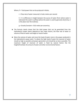 Where, P = Total power that can be produced in Watts.

       r = Flow rate of water measured in Cubic meters per second.

       h = It is difference in height between the source of water (from where water is
       taken)and the water’s outflow (where the water is used to generate electricity, it
       is the place near the turbines).

       g = Gravity Constant = 9.81 meter per second sq.

The formula clearly shows that the total power that can be generated from the
hydroelectric power plants depends on two major factors, the flow rate of water or
volume of flow of water and height or head of water.

More the volume of water and more the head of water more is the power produced in
the hydroelectric power plant. To obtain the high head of water the reservoir of water
should as high as possible and power generation unit should be as low as possible. The
maximum height of reservoir of water is fixed by natural factors like the
heightofriverbed, the amount of water and other environmental factors.




                                                                                      7
 