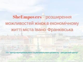 ГО "Центр муніципального та регіонального розвитку - ресурсний центр"
SheEmpovers – розширення
можливостей жінок в економічному
житті міста Івано-Франківська
 