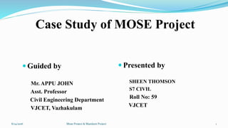 Case Study of MOSE Project
 Guided by
Mr. APPU JOHN
Asst. Professor
Civil Engineering Department
VJCET, Vazhakulam
 Presented by
SHEEN THOMSON
S7 CIVIL
Roll No: 59
VJCET
Mose Project & Maeslant Project8/14/2016 1
 