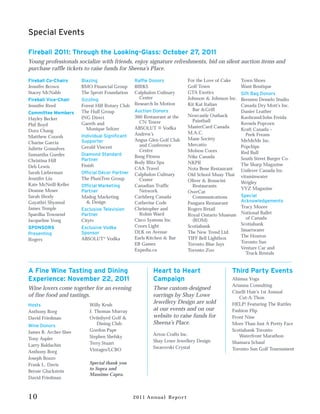 Special Events

Fireball 2011: Through the Looking-Glass: October 27, 2011
Young professionals socialize with friends, enjoy signature refreshments, bid on silent auction items and
purchase raffle tickets to raise funds for Sheena’s Place.

Fireball Co-Chairs     Blazing                   Raffle Donors           For the Love of Cake     Town Shoes
Jennifer Brown         BMO Financial Group       BIRKS                   Golf Town                Want Boutique
Stacey McNabb          The Sprott Foundation     Calphalon Culinary      GTA Exotics              Gift Bag Donors
Fireball Vice-Chair    Sizzling                    Center                Johnson & Johnson Inc.   Brennen Demelo Studio
Jennifer Reed          Forest Hill Rotary Club   Research In Motion      Kit Kat Italian          Canada Dry Mott’s Inc.
                       The Hull Group            Auction Donors            Bar &Grill             Danier Leather
Committee Members
                       ING Direct                360 Restaurant at the   Newcastle Outback        Kaobrand/John Freida
Hayley Becker                                                              Paintball
                       Gareth and                  CN Tower                                       Kernels Popcorn
Phil Boyd                                                                MasterCard Canada
                         Monique Seltzer         ABSOLUT ® Vodka                                  Kraft Canada –
Dora Chang                                                               M.A.C.
                       Individual Significant    Andrew’s                                            Peek Freans
Matthew Coorsh                                                           Mane Society
                       Supporter                 Angus Glen Golf Club                             MeMeMe Inc.
Charise Garcia                                                           Mercatto
                       Gerald Vincent              and Conference                                 Popchips
Juliette Gonsalves                                 Centre                Molson Coors
Samantha Guedes        Diamond Standard                                                           Red Bull
                                                 Bang Fitness            Nike Canada              South Street Burger Co.
Christina Hill         Partner
                                                 Body Blitz Spa          NKPR                     The Sharp Magazine
Deb Lewis              Finish
                                                 CAA Travel              Nota Bene Restaurant     Unilever Canada Inc.
Sarah Lieberman        Official Décor Partner    Calphalon Culinary      Old School Muay Thai
Jennifer Liu           The PlumTree Group                                                         vitaminwater
                                                   Center                Oliver & Bonacini
Kate McNeill-Keller                                                                               Wrigley
                       Official Marketing        Canadian Traffic          Restaurants
Deanne Moser                                                                                      YYZ Magazine
                       Partner                     Network               OverCat
Sarah Shody            Madog Marketing           Carlsberg Canada          Communications         Special
Gayathri Shyamal         & Design                Catherine Code          Pangaea Restaurant       Acknowledgements
James Temple                                     Christopher and         Rogers Retail            Tracy Moore
                       Exclusive Television
Spardha Townend        Partner                     Robin Ward            Royal Ontario Museum     National Ballet
                                                 Cisco Systems Inc.        (ROM)                    of Canada
Jacqueline Vong        Citytv
                                                 Coors Light             Scotiabank               Scotiabank
SPONSORS               Exclusive Vodka
                                                 DLK on Avenue           The New Trend Ltd.       Smartwater
Presenting             Sponsor
                                                 Earls Kitchen & Bar     TIFF Bell Lightbox       The Hoxton
Rogers                 ABSOLUT® Vodka
                                                 EB Games                Toronto Blue Jays        Toronto Sun
                                                 Expedia.ca              Toronto Zoo              Venture Car and
                                                                                                    Truck Rentals


A Fine Wine Tasting and Dining                           Heart to Heart                     Third Party Events
Experience: November 22, 2011                            Campaign                           Ahimsa Yoga
                                                                                            Arianna Consulting
Wine lovers come together for an evening                 These custom-designed
                                                                                            Cinelli Hair’s 1st Annual
of fine food and tastings.                               earrings by Shay Lowe                 Cut-A-Thon
Hosts                     Willy Kruh
                                                         Jewellery Design are sold          HELP! Featuring The Rattles
Anthony Borg              J. Thomas Murray               at our events and on our           Fashion Flip
David Friedman            Oviinbyrd Golf &               website to raise funds for         Front Nine
Wine Donors                   Dining Club                Sheena’s Place.                    More Than Just A Pretty Face
James B. Archer-Shee      Gordon Pape                                                       Scotiabank Toronto
                          Stephen Shefsky                Arton Crafts Inc.                     Waterfront Marathon
Tony Aspler                                              Shay Lowe Jewellery Design
                          Terry Stuart                                                      Shamara Schauf
Larry Baldachin                                          Swarovski Crystal
                          Vintages/LCBO                                                     Toronto Sun Golf Tournament
Anthony Borg
Joseph Bozzo
Frank L. Davis            Special thank you
                          to Sopra and
Bernie Gluckstein
                          Massimo Capra.
David Friedman



10                                               2011 Annual Report
 