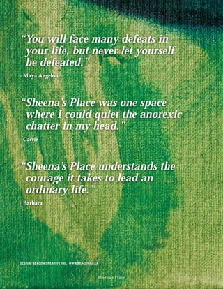 “You will face many defeats in
 your life, but never let yourself
 be defeated.”
- Maya Angelou




“Sheena’s Place was one space
 where I could quiet the anorexic
 chatter in my head.”
- Carrie




“Sheena’s Place understands the
 courage it takes to lead an
 ordinary life.”
- Barbara




DESIGN: BEACON CREATIVE INC. WWW.BEACONAD.CA



                                           Sheena’s Place
 