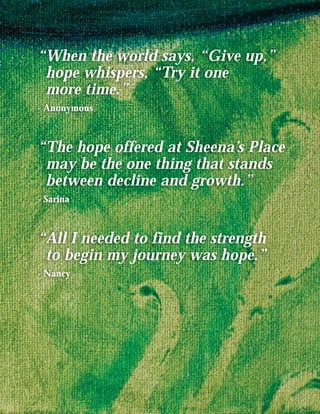 “When the world says, “Give up,”
 hope whispers, “Try it one
 more time.”
- Anonymous



“The hope offered at Sheena’s Place
 may be the one thing that stands
 between decline and growth.”
- Sarina



“All I needed to find the strength
 to begin my journey was hope.”
- Nancy
 