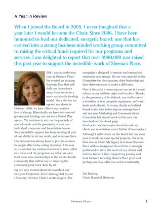 A Year in Review

When I joined the Board in 2005, I never imagined that a
year later I would become the Chair. Since 2006, I have been
honoured to lead our dedicated, energetic board; one that has
evolved into a strong business-minded working group committed
to raising the critical funds required for our programs and
services. I am delighted to report that over $990,000 was raised
this past year to support the incredible work of Sheena’s Place.
                           2011 was an ambitious      campaign is designed to sustain and expand our
                           year at Sheena’s Place!    expressive arts groups. We are very grateful to the
                           We created an exciting     Committee for their passion, their leadership and
                           Strategic Plan that will   their determination to make a difference.
                           shift our dependence       One of the paths to ensuring our success is a sound
                           away from events to a      infrastructure with the right tools in place. Thanks
                           more sustainable funding   to the generosity of Scotiabank, our staff received
                           model. Since the day we    a donation of new computer equipment, software,
                           opened our doors in        desks and cabinets. A strong, clearly articulated
October 1996, we have offered our services            brand is also vital to having our message heard
free of charge. Historically we have not received     and our new Marketing and Communications
government funding, nor are we a United Way           Committee has started work in this area. We
agency. We continue to rely on the proceeds of        launched our Facebook page
special events and the generosity of you, our         (facebook.com/sheenasplacetoronto) and our
individual, corporate and foundation donors.          clients can now follow us on Twitter @sheenasplace.
Your incredible support has been an integral part
                                                      Although I will remain on the Board for one more
of our ability to do our work, and even save lives.
                                                      year to work on some special projects, this is my
Our mission has always been to provide services       final one as Chair. My legacy is to leave Sheena’s
to people affected by eating disorders. This year,    Place with an invigorated board that is strongly
we re-worked our mission statement to truly reflect   positioned to serve the needs of our clients well
our focus and the programs we offer. We also          into the future. I have enjoyed my journey and
built some new relationships in the mental health     look forward to seeing Sheen’s Place grow and
community that will be key to ensuring the            perhaps one day, offer our services nationally.
continued good work done by all.
We are very excited about the launch of our
two-year Expressive Arts Campaign led by our          Sue Banting,
Honorary Director Chair, Loretta Rogers. The          Chair, Board of Directors




                                              Sheena’s Place                                                1
 