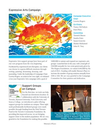 Expressive Arts Campaign

                                                                                           Campaign Executive
                                                                                           Chair
                                                                                           Loretta Rogers
                                                                                           Co-Chairs
                                                                                           Nancy McFadyen
                                                                                           Patti Pilon
                                                                                           Committee
                                                                                           Yannick Bisson
                                                                                           Sandra Faire
                                                                                           Susan Gosevitz
                                                                                           Shabin Mohamed
                                                                                           John H. Tory




                                          Created in the Art Studio at Sheena’s Place

Expressive Arts support groups have been part of           $400,000 to sustain and expand our expressive arts
our core program from the very beginning.                  groups. Launched late in the year, with a lead gift of
Facilitated by experienced arts therapists, our clients    $50,000 annually for two years generously given by
can choose to express difficult emotions through           The Rogers Foundation, we raised $184,000 by the
writing, painting, drumming, drawing, and                  end of 2011. Funding will enable Sheena’s Place to
journaling. Under the leadership of Campaign Chair         increase the number of group sessions annually from
Loretta Rogers, an artist in her own right, we initiated   238 to 356. We are very grateful to the Campaign
a two year Expressive Arts campaign with a goal of         Committee for their passion and dedication.



                  Support Groups
                  on Campus
                  For the first time, we took our help
                  beyond our downtown location. In
                  collaboration with the University of
Toronto, Ryerson University, York University and
Seneca College, we introduced a pilot offering
support groups for students on campus. These eight
week professionally facilitated groups were made
possible through funding from the Vital Toronto
Fund at the Toronto Community Foundation. By
                                                               Lee Giles receives a Vital Ideas award from Rahul K.
providing this improved access, we are bringing                  Bhardwaj, President & CEO, Toronto Community
support closer to the student population. We are very           Foundation and John B. MacIntyre, Chair, Board of
                                                                        Directors, Toronto Community Foundation
grateful to the Foundation for making this possible.

                                                 Sheena’s Place                                                       3
 