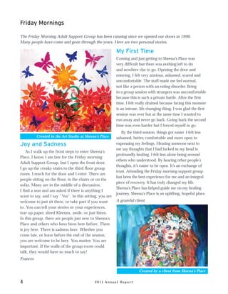 Friday Mornings

The Friday Morning Adult Support Group has been running since we opened our doors in 1996.
Many people have come and gone through the years. Here are two personal stories.

                                                         My First Time
                                                         Coming and just getting to Sheena’s Place was
                                                         very difficult but there was nothing left to do
                                                         and nowhere else to go. Opening the door and
                                                         entering, I felt very anxious, ashamed, scared and
                                                         uncomfortable. The staff made me feel normal,
                                                         not like a person with an eating disorder. Being
                                                         in a group session with strangers was uncomfortable
                                                         because this is such a private battle. After the first
                                                         time, I felt really drained because facing this monster
                                                         is an intense, life changing thing. I was glad the first
                                                         session was over but at the same time I wanted to
                                                         run away and never go back. Going back the second
                                                         time was even harder but I forced myself to go.
                                                            By the third session, things got easier. I felt less
          Created in the Art Studio at Sheena’s Place    ashamed, better, comfortable and more open to
Joy and Sadness                                          expressing my feelings. Hearing someone next to
                                                         me say thoughts that I had locked in my head is
    As I walk up the front steps to enter Sheena’s
                                                         profoundly healing. I felt less alone being around
Place, I know I am late for the Friday morning
                                                         others who understood. By hearing other people’s
Adult Support Group, but I open the front door.
                                                         thoughts, it’s easier to be open. It’s an exchange of
I go up the creaky stairs to the third floor group
                                                         trust. Attending the Friday morning support group
room. I reach for the door and I enter. There are
                                                         has been the best experience for me and an integral
people sitting on the floor, in the chairs or on the
                                                         piece of recovery. It has truly changed my life.
sofas. Many are in the middle of a discussion.
                                                         Sheena’s Place has helped guide me on my healing
I find a seat and am asked if there is anything I
                                                         journey. Sheena’s Place is an uplifting, hopeful place.
want to say, and I say “Yes”. In this setting, you are
welcome to just sit there, or take part if you want      A grateful client
to. You can tell your stories or your experiences,
tear up paper, shred Kleenex, smile, or just listen.
In this group, there are people just new to Sheena’s
Place and others who have been here before. There
is joy here. There is sadness here. Whether you
come late, or leave before the end of the session,
you are welcome to be here. You matter. You are
important. If the walls of the group room could
talk, they would have so much to say!
Frances

                                                                       Created by a client from Sheena’s Place


4                                           2011 Annual Report
 