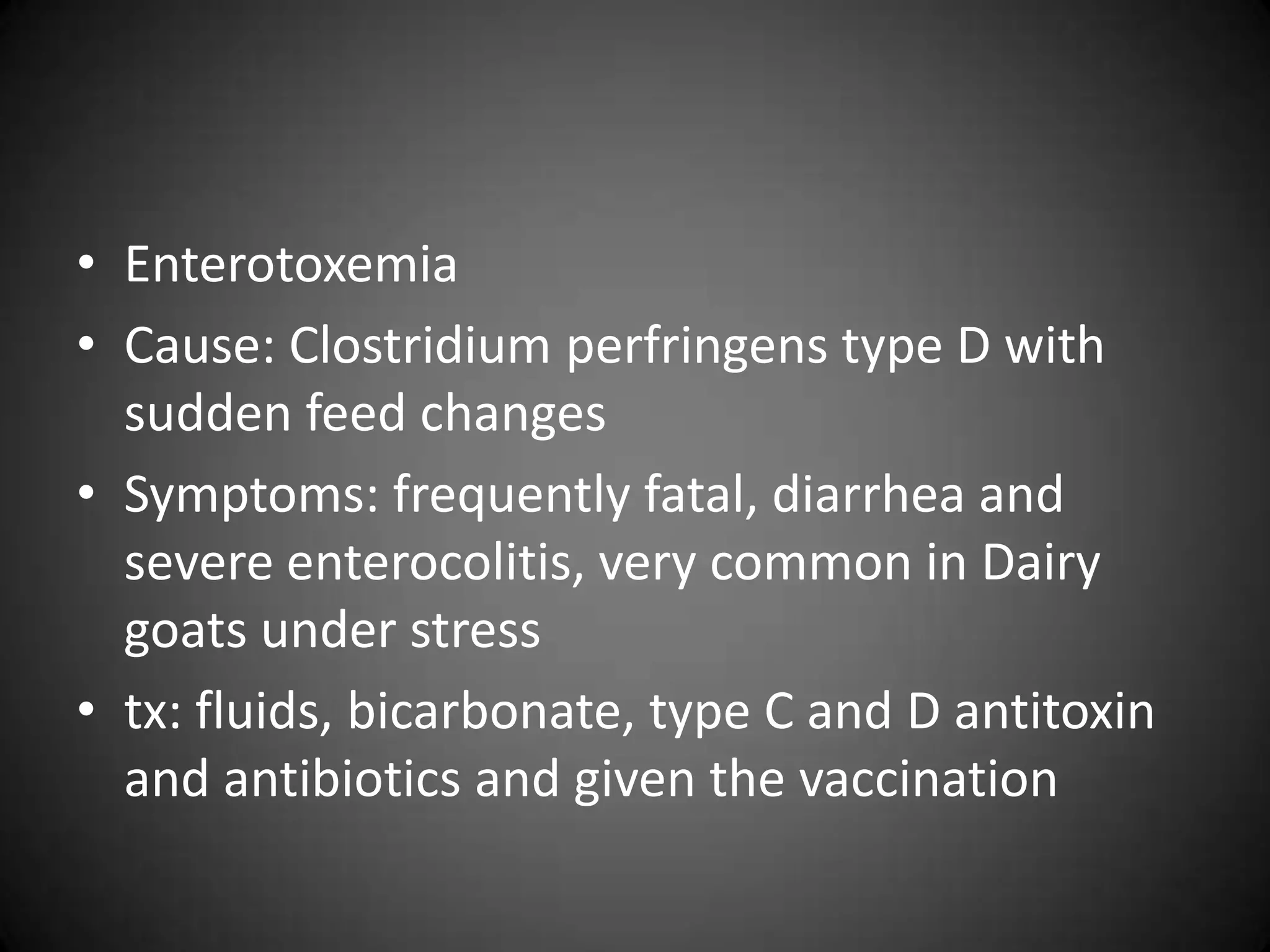 • Enterotoxemia
• Cause: Clostridium perfringens type D with
  sudden feed changes
• Symptoms: frequently fatal, diarrhea and
  severe enterocolitis, very common in Dairy
  goats under stress
• tx: fluids, bicarbonate, type C and D antitoxin
  and antibiotics and given the vaccination
 
