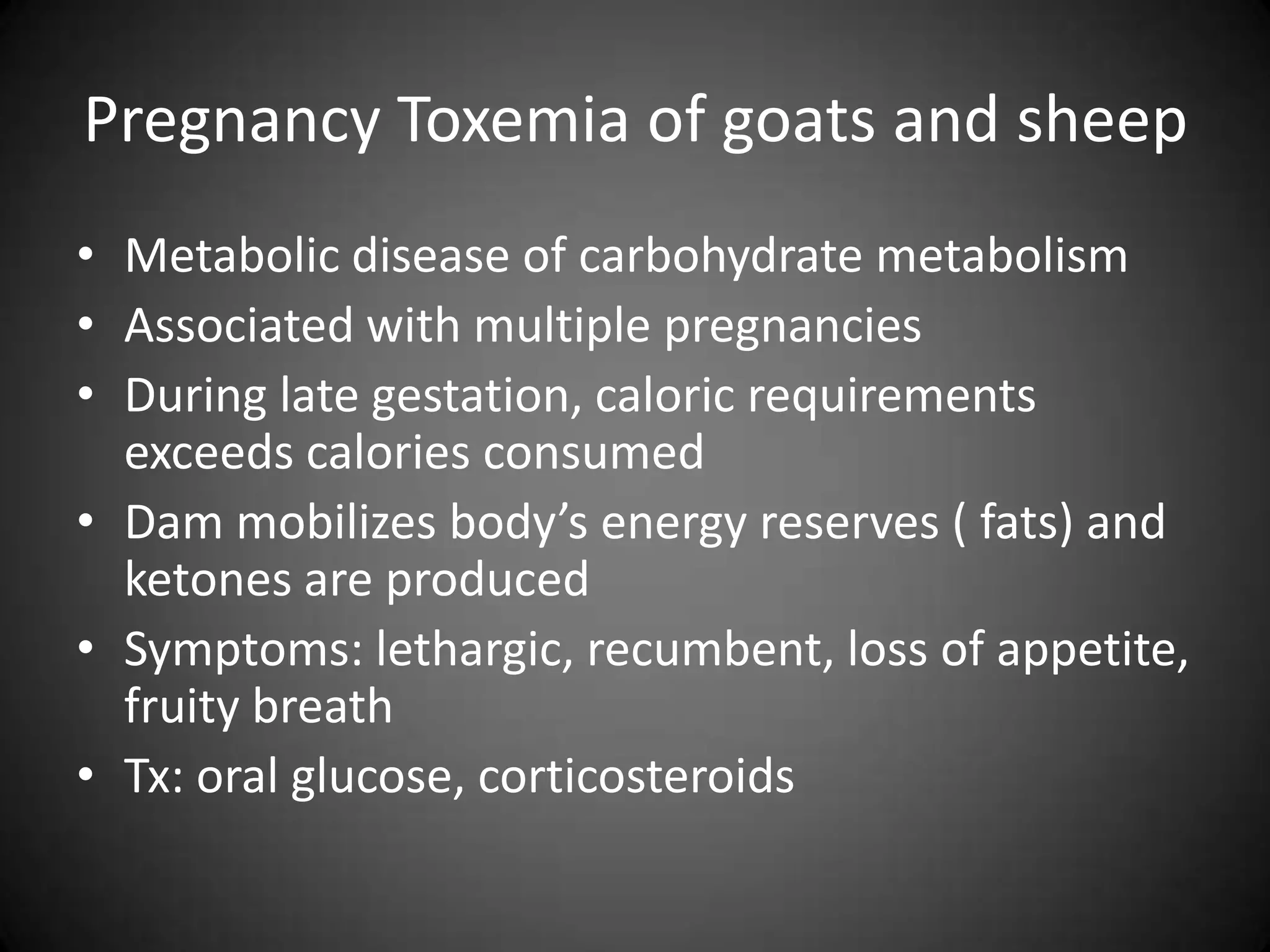 Pregnancy Toxemia of goats and sheep
• Metabolic disease of carbohydrate metabolism
• Associated with multiple pregnancies
• During late gestation, caloric requirements
  exceeds calories consumed
• Dam mobilizes body’s energy reserves ( fats) and
  ketones are produced
• Symptoms: lethargic, recumbent, loss of appetite,
  fruity breath
• Tx: oral glucose, corticosteroids
 