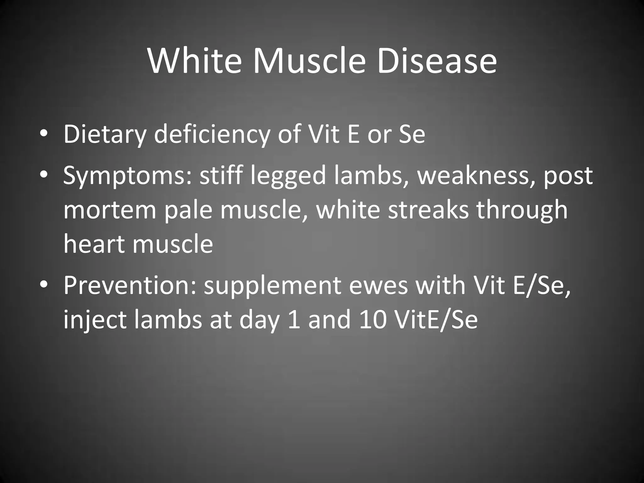 White Muscle Disease
• Dietary deficiency of Vit E or Se
• Symptoms: stiff legged lambs, weakness, post
  mortem pale muscle, white streaks through
  heart muscle
• Prevention: supplement ewes with Vit E/Se,
  inject lambs at day 1 and 10 VitE/Se
 