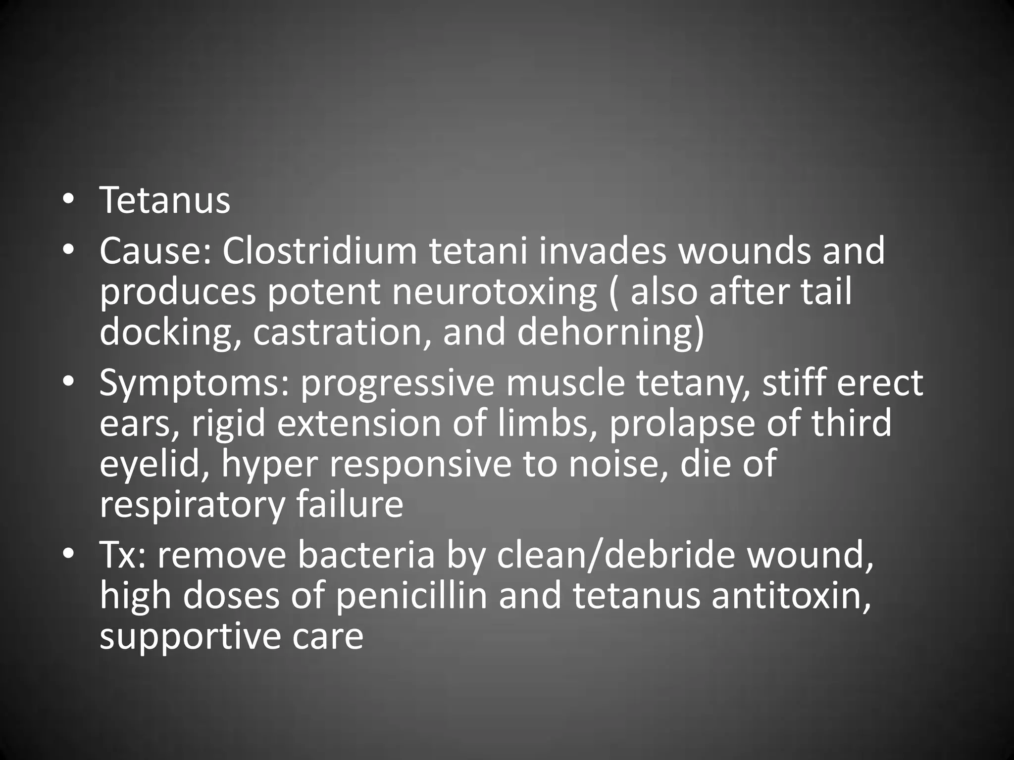 • Tetanus
• Cause: Clostridium tetani invades wounds and
  produces potent neurotoxing ( also after tail
  docking, castration, and dehorning)
• Symptoms: progressive muscle tetany, stiff erect
  ears, rigid extension of limbs, prolapse of third
  eyelid, hyper responsive to noise, die of
  respiratory failure
• Tx: remove bacteria by clean/debride wound,
  high doses of penicillin and tetanus antitoxin,
  supportive care
 